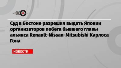 Карлос Гон - Суд в Бостоне разрешил выдать Японии организаторов побега бывшего главы альянса Renault-Nissan-Mitsubishi Карлоса Гона - echo.msk.ru - США - Япония - Бостон - Ливан