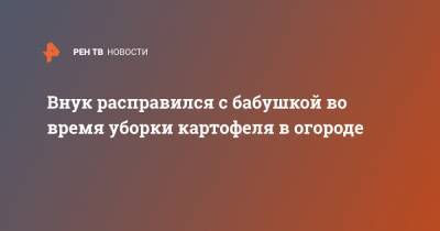 Внук расправился с бабушкой во время уборки картофеля в огороде - ren.tv - Орловская обл.