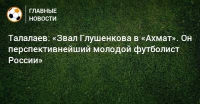 Андрей Талалаев - Максим Глушенков - Талалаев: «Звал Глушенкова в «Ахмат». Он перспективнейший молодой футболист России» - bombardir.ru - Россия