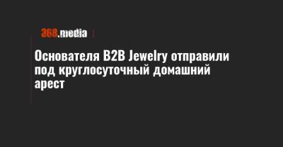 Основателя B2B Jewelry отправили под круглосуточный домашний арест - 368.media - Киев