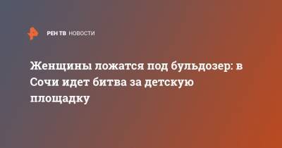 Женщины ложатся под бульдозер: в Сочи идет битва за детскую площадку - ren.tv - Сочи