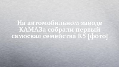 На автомобильном заводе КАМАЗа собрали первый самосвал семейства К5 [фото] - chelny-izvest.ru