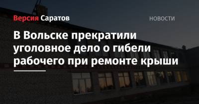 В Вольске прекратили уголовное дело о гибели рабочего при ремонте крыши - nversia.ru - Россия - Вольск