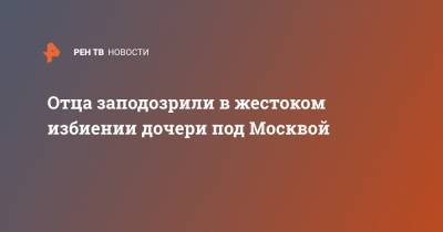 Отца заподозрили в жестоком избиении дочери под Москвой - ren.tv - Москва - Зеленоград