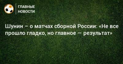 Антон Шунин - Шунин – о матчах сборной России: «Не все прошло гладко, но главное — результат» - bombardir.ru - Россия - Венгрия - Сербия - Сан Марино