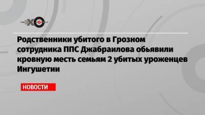 Родственники убитого в Грозном сотрудника ППС Джабраилова обьявили кровную месть семьям 2 убитых уроженцев Ингушетии - echo.msk.ru - респ. Ингушетия