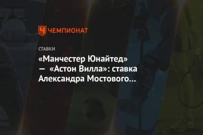 Александр Мостовой - «Манчестер Юнайтед» — «Астон Вилла»: ставка Александра Мостового на матч АПЛ - championat.com