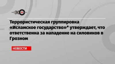 Террористическая группировка «Исламское государство»* утверждает, что ответственна за нападение на силовиков в Грозном - echo.msk.ru - респ. Ингушетия - респ. Чечня