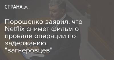 Петр Порошенко - Порошенко заявил, что Netflix снимет фильм о провале операции по задержанию "вагнеровцев" - strana.ua