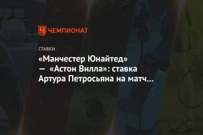 Артур Петросьян - «Манчестер Юнайтед» — «Астон Вилла»: ставка Артура Петросьяна на матч 17-го тура АПЛ - championat.com