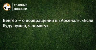 Арсен Венгер - Венгер – о возвращении в «Арсенал»: «Если буду нужен, я помогу» - bombardir.ru