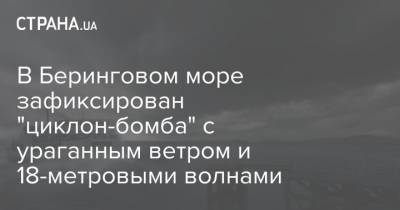 В Беринговом море зафиксирован "циклон-бомба" с ураганным ветром и 18-метровыми волнами - strana.ua - США - шт.Аляска