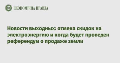 Роман Лещенко - Новости выходных: отмена скидок на электроэнергию и когда будет проведен референдум о продаже земли - epravda.com.ua - Киев