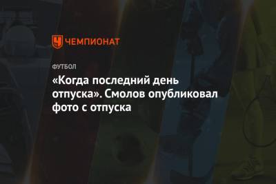 Федор Смолов - «Когда последний день отпуска». Смолов опубликовал фото с отдыха - championat.com