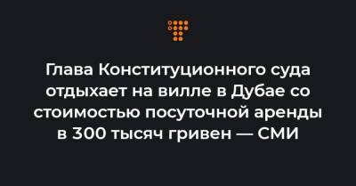 Сергей Лещенко - Глава Конституционного суда отдыхает на вилле в Дубае со стоимостью посуточной аренды в 300 тысяч гривен — СМИ - hromadske.ua