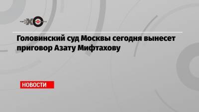 Азат Мифтахов - Головинский суд Москвы сегодня вынесет приговор Азату Мифтахову - echo.msk.ru - Москва