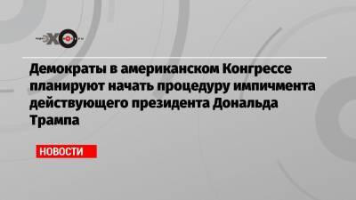 Дональд Трамп - Демократы в американском Конгрессе планируют начать процедуру импичмента действующего президента Дональда Трампа - echo.msk.ru - США