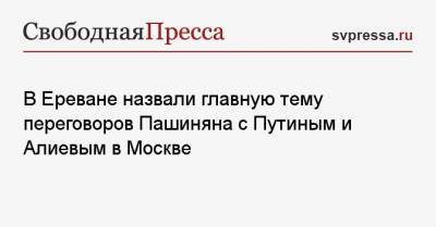Владимир Путин - Никола Пашинян - Ильхам Алиев - В Ереване назвали главную тему переговоров Пашиняна с Путиным и Алиевым в Москве - svpressa.ru - Москва - Азербайджан - Ереван