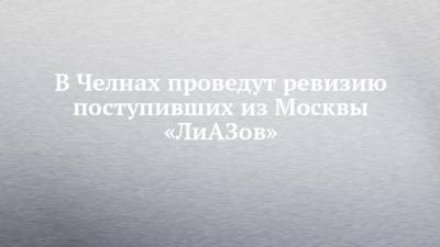 Наиль Магдеев - Илья Зуев - В Челнах проведут ревизию поступивших из Москвы «ЛиАЗов» - chelny-izvest.ru - Москва