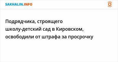 Подрядчика, строящего школу-детский сад в Кировском, освободили от штрафа за просрочку - sakhalin.info - Кировск