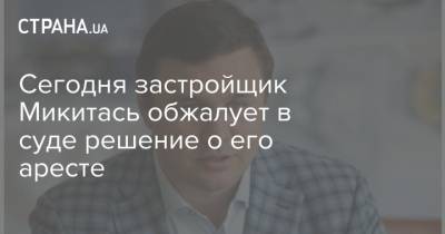 Сегодня застройщик Микитась обжалует в суде решение о его аресте - strana.ua - Киев