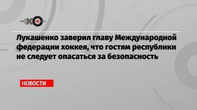 Александр Лукашенко - Марин Санн - Лукашенко заверил главу Международной федерации хоккея, что гостям республики не следует опасаться за безопасность - echo.msk.ru - Белоруссия - Финляндия - Минск