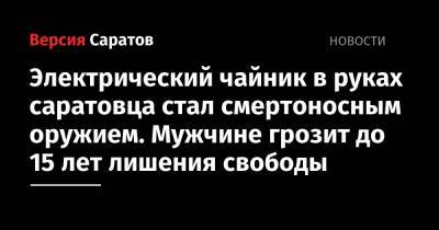 Электрический чайник в руках саратовца стал смертоносным оружием. Мужчине грозит до 15 лет лишения свободы - nversia.ru - Воронеж - Саратов - Воронежская обл.