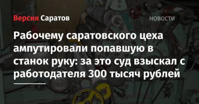 Рабочему саратовского цеха ампутировали попавшую в станок руку: за это суд взыскал с работодателя 300 тысяч рублей - nversia.ru - Саратов