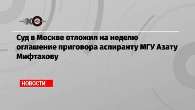 Азат Мифтахов - Суд в Москве отложил на неделю оглашение приговора аспиранту МГУ Азату Мифтахову - echo.msk.ru - Москва