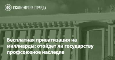 Бесплатная приватизация на миллиарды: отойдет ли государству профсоюзное наследие - epravda.com.ua - Срср