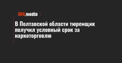 В Полтавской области тюремщик получил условный срок за наркоторговлю - 368.media - Полтавская обл. - Полтава