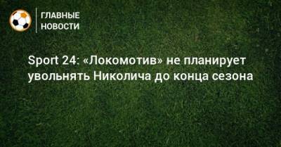 Марко Николич - Sport 24: «Локомотив» не планирует увольнять Николича до конца сезона - bombardir.ru