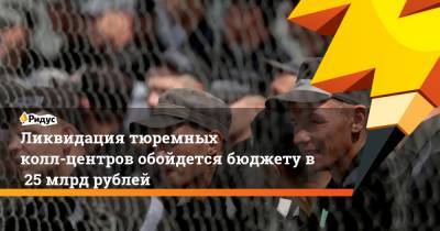 Ликвидация тюремных колл-центров обойдется бюджету в25 млрд рублей - ridus.ru