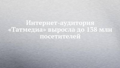 Интернет-аудитория «Татмедиа» выросла до 138 млн посетителей - chelny-izvest.ru - респ. Татарстан