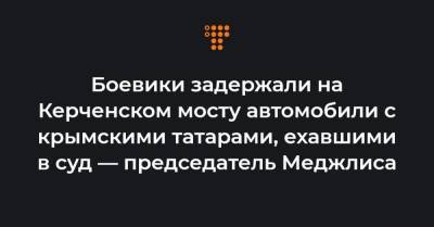 Рефат Чубаров - Боевики задержали на Керченском мосту автомобили с крымскими татарами, ехавшими в суд — председатель Меджлиса - hromadske.ua - Ростов-На-Дону - Белогорск