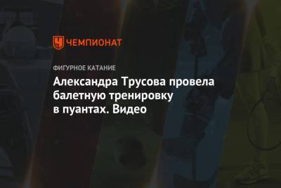 Александра Трусова - Александра Трусова провела балетную тренировку в пуантах. Видео - championat.com