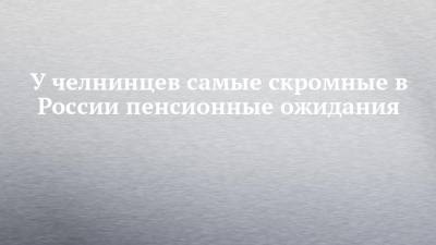У челнинцев самые скромные в России пенсионные ожидания - chelny-izvest.ru - Набережные Челны
