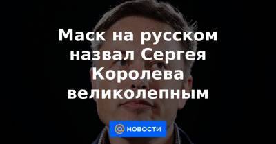 Илон Маск - Сергей Королев - Маск на русском назвал Сергея Королева великолепным - news.mail.ru - Москва