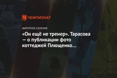 Татьяна Тарасова - Александра Трусова - Евгений Плющенко - Алена Косторная - «Он ещё не тренер». Тарасова — о публикации фото коттеджей Плющенко для фигуристок - championat.com