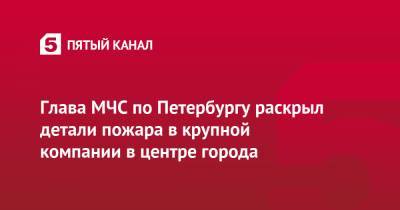 Глава МЧС по Петербургу раскрыл детали пожара в крупной компании в центре города - 5-tv.ru - Санкт-Петербург