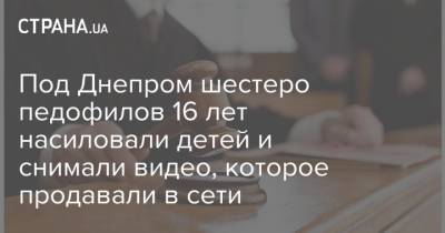 Под Днепром шестеро педофилов 16 лет насиловали детей и снимали видео, которое продавали в сети - strana.ua - Днепропетровск