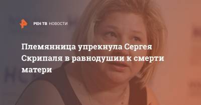 Сергей Скрипаля - Племянница упрекнула Сергея Скрипаля в равнодушии к смерти матери - ren.tv - Ярославль