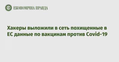 Хакеры выложили в сеть похищенные в ЕС данные по вакцинам против Covid-19 - epravda.com.ua - Ес