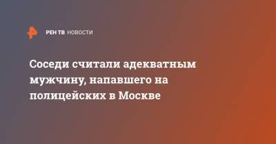 Соседи считали адекватным мужчину, напавшего на полицейских в Москве - ren.tv - Москва