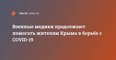 Военные медики продолжают помогать жителям Крыма в борьбе с COVID-19 - ren.tv - Крым - Симферополь