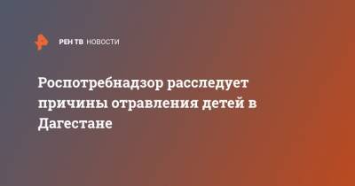 Николай Павлов - Роспотребнадзор расследует причины отравления детей в Дагестане - ren.tv - респ. Дагестан - Буйнакск