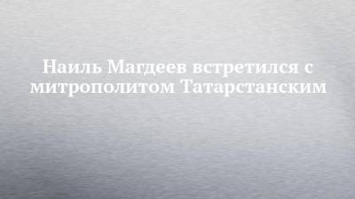 Наиль Магдеев - Наиль Магдеев встретился с митрополитом Татарстанским - chelny-izvest.ru - респ. Татарстан