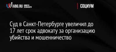 Суд в Санкт-Петербурге увеличил до 17 лет срок адвокату за организацию убийства и мошенничество - ivbg.ru - Москва - Россия - Санкт-Петербург