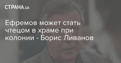 Михаил Ефремов - Ефремов может стать чтецом в храме при колонии - Борис Ливанов - strana.ua - Москва - Ливан
