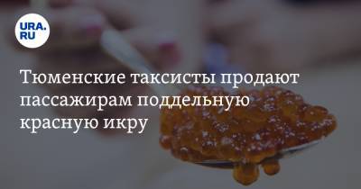 Тюменские таксисты продают пассажирам поддельную красную икру - ura.news - Тобольск